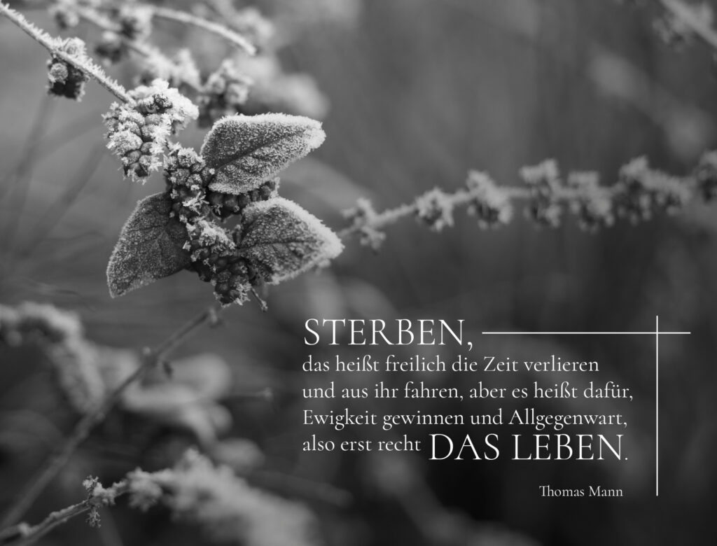 Sterben, das heißt freilich die Zeit verlieren und aus ihr fahren, aber es heißt dafür, Ewigkeit gewinnen und Allgegenwart, also erst recht das Leben. - Thomas Mann