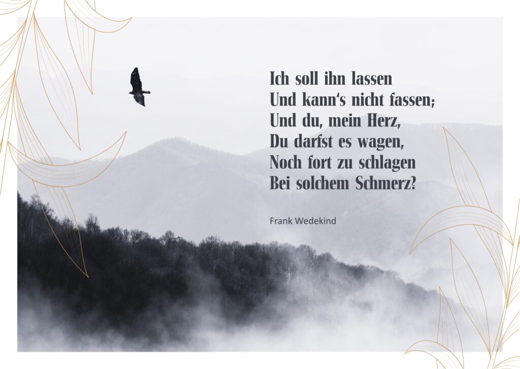 Ich soll ihn lassen Und kann's nicht fassen; Und du, mein Herz, Du darfst es wagen, Noch fort zu schlagen Bei solchem Schmerz? - Frank Wedekind